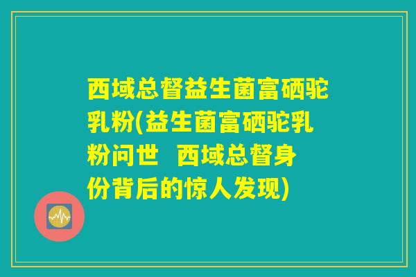 详细阅读:西域总督益生菌富硒驼乳粉(益生菌富硒驼乳粉问世 西域总督身份背后的惊人发现) 西域总督益生菌富硒驼乳粉(益生菌富硒驼乳粉问世 西域总督身份背后的惊人发现)