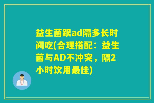 益生菌跟ad隔多长时间吃(合理搭配：益生菌与AD不冲突，隔2小时饮用最佳)