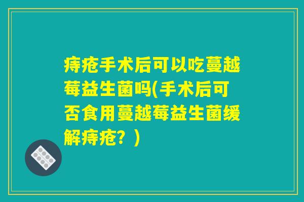 痔疮手术后可以吃蔓越莓益生菌吗(手术后可否食用蔓越莓益生菌缓解痔疮？)