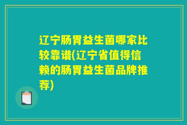 辽宁肠胃益生菌哪家比较靠谱(辽宁省值得信赖的肠胃益生菌品牌推荐)
