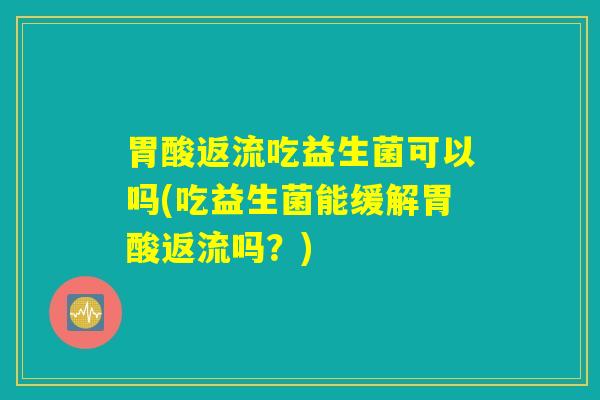 胃酸返流吃益生菌可以吗(吃益生菌能缓解胃酸返流吗？)