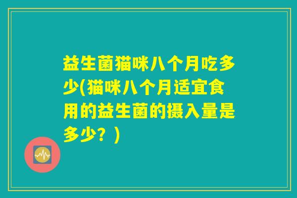 益生菌猫咪八个月吃多少(猫咪八个月适宜食用的益生菌的摄入量是多少？)
