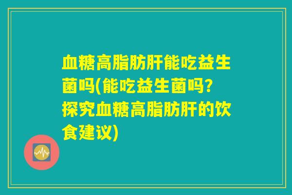 血糖高脂肪肝能吃益生菌吗(能吃益生菌吗？探究血糖高脂肪肝的饮食建议)