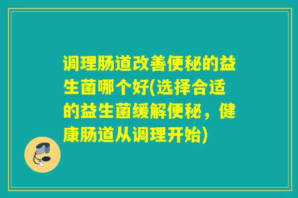 调理肠道改善便秘的益生菌哪个好(选择合适的益生菌缓解便秘，健康肠道从调理开始)