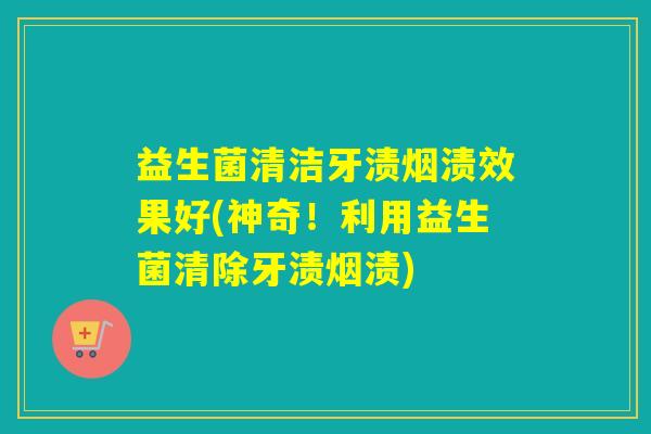 益生菌清洁牙渍烟渍效果好(神奇！利用益生菌清除牙渍烟渍)