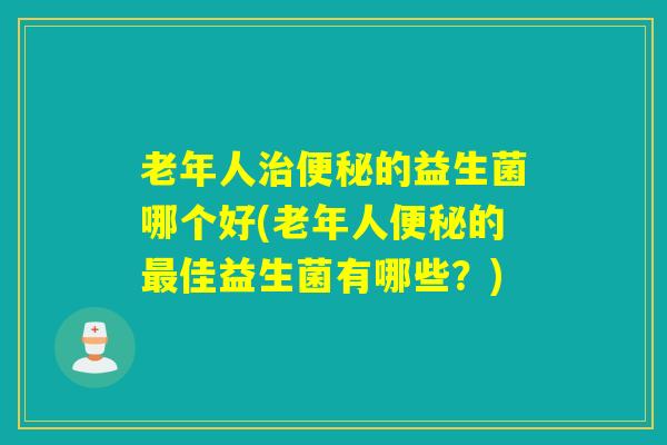 老年人治便秘的益生菌哪个好(老年人便秘的最佳益生菌有哪些？)