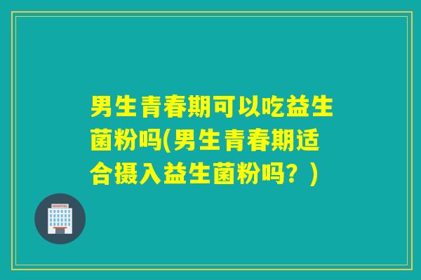男生青春期可以吃益生菌粉吗(男生青春期适合摄入益生菌粉吗？)