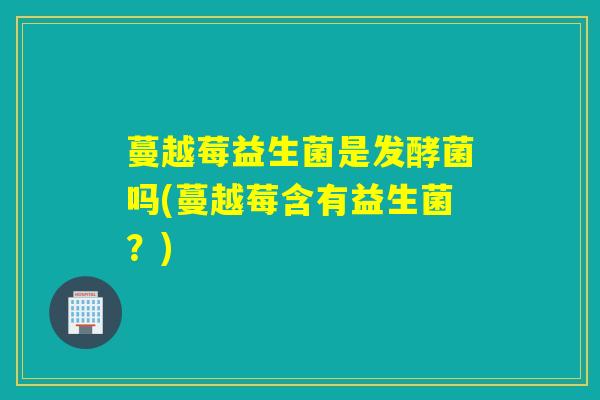蔓越莓益生菌是发酵菌吗(蔓越莓含有益生菌？)
