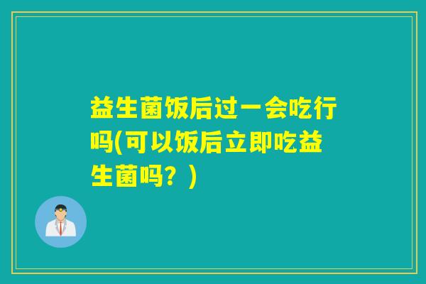 益生菌饭后过一会吃行吗(可以饭后立即吃益生菌吗？)