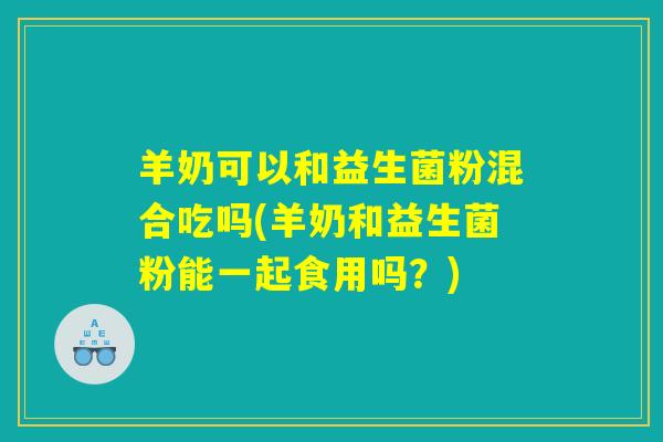 羊奶可以和益生菌粉混合吃吗(羊奶和益生菌粉能一起食用吗？)