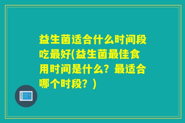 益生菌适合什么时间段吃最好(益生菌最佳食用时间是什么？最适合哪个时段？)