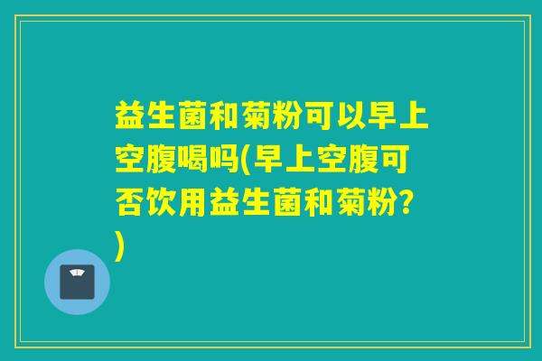 益生菌和菊粉可以早上空腹喝吗(早上空腹可否饮用益生菌和菊粉？)