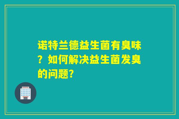诺特兰德益生菌有臭味？如何解决益生菌发臭的问题？