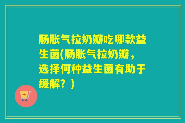 肠胀气拉奶瓣吃哪款益生菌(肠胀气拉奶瓣，选择何种益生菌有助于缓解？)