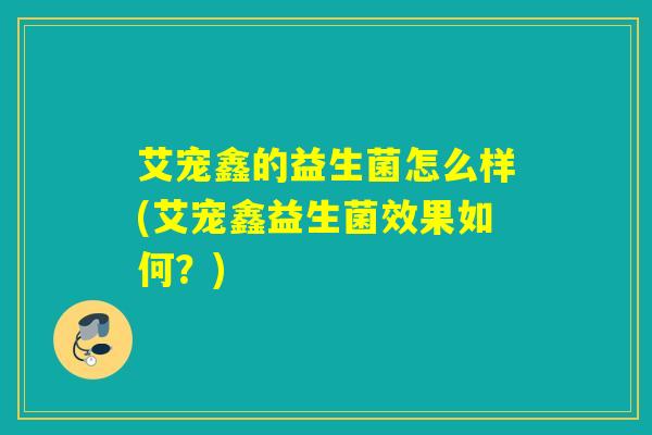 艾宠鑫的益生菌怎么样(艾宠鑫益生菌效果如何?) 艾宠鑫的益生菌怎么样(艾宠鑫益生菌效果如何?)