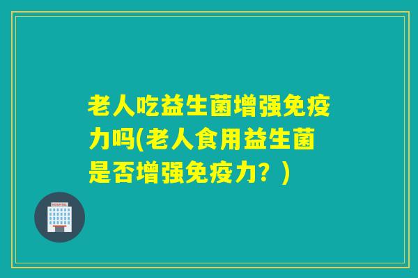 老人吃益生菌增强力吗(老人食用益生菌是否增强力?) 老人吃益生菌增强力吗(老人食用益生菌是否增强力?)