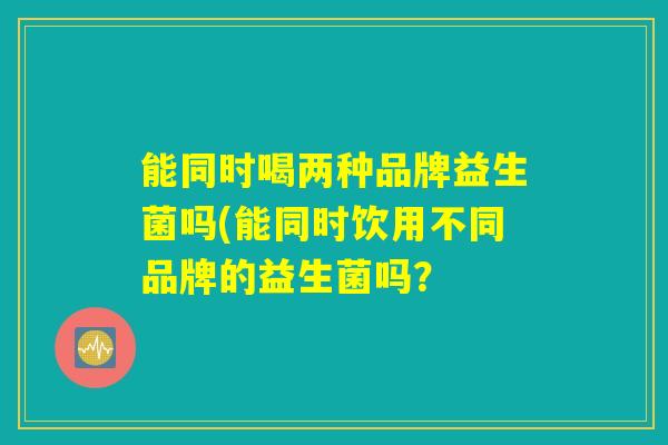 能同时喝两种品牌益生菌吗(能同时饮用不同品牌的益生菌吗？