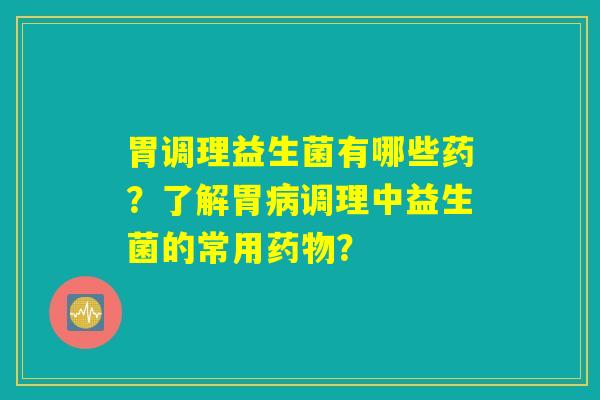 胃调理益生菌有哪些药？了解胃病调理中益生菌的常用药物？