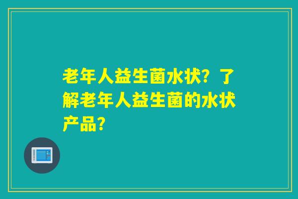 老年人益生菌水状？了解老年人益生菌的水状产品？