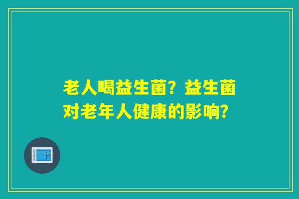 老人喝益生菌？益生菌对老年人健康的影响？