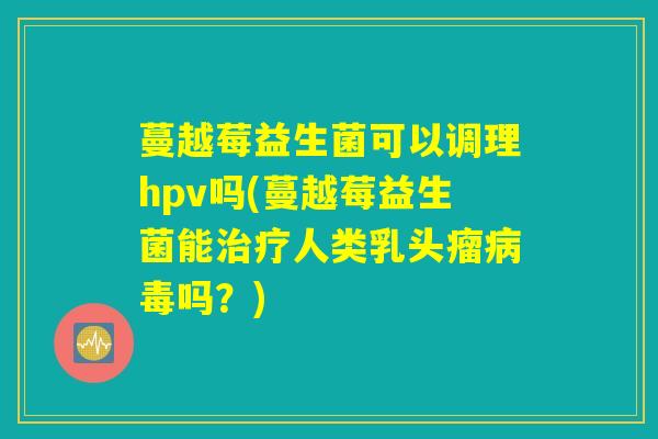 蔓越莓益生菌可以调理hpv吗(蔓越莓益生菌能人类乳头瘤吗?) 蔓越莓益生菌可以调理hpv吗(蔓越莓益生菌能人类乳头瘤吗?)