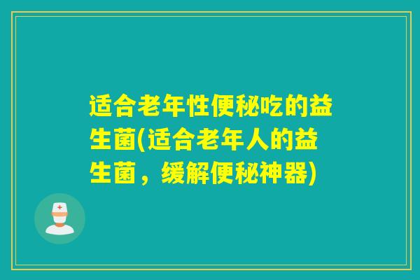 适合老年性吃的益生菌(适合老年人的益生菌,缓解神器) 适合老年性吃的益生菌(适合老年人的益生菌,缓解神器)