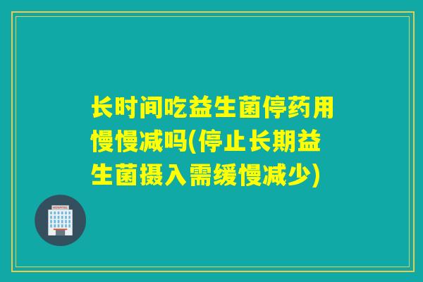 长时间吃益生菌停药用慢慢减吗(停止长期益生菌摄入需缓慢减少)