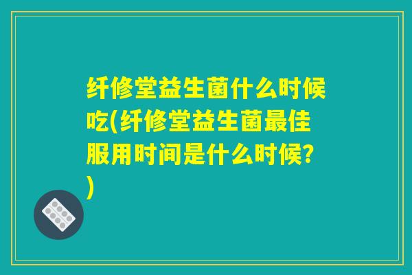 纤修堂益生菌什么时候吃(纤修堂益生菌最佳服用时间是什么时候？)