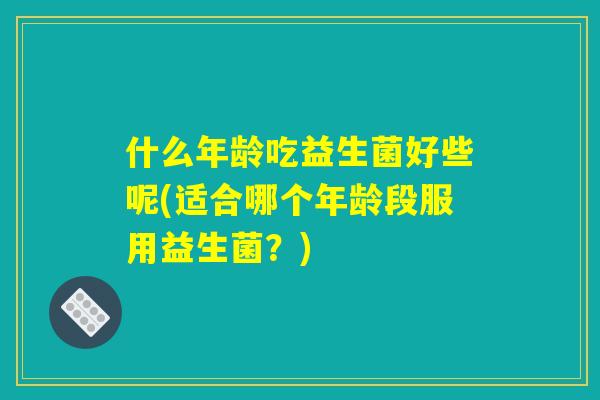 什么年龄吃益生菌好些呢(适合哪个年龄段服用益生菌？)