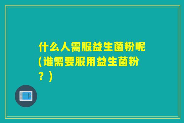 什么人需服益生菌粉呢(谁需要服用益生菌粉？)