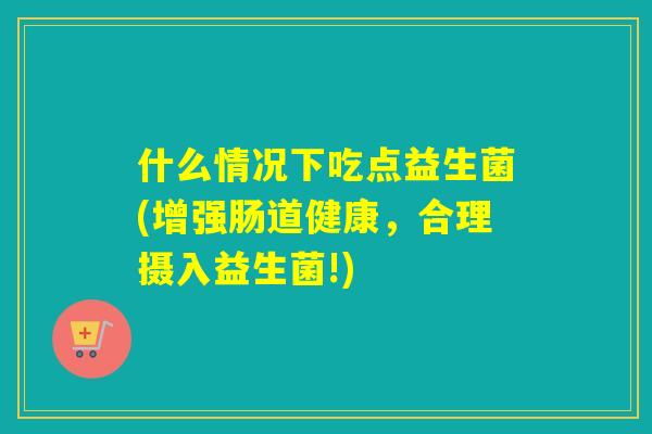 什么情况下吃点益生菌(增强肠道健康，合理摄入益生菌!)