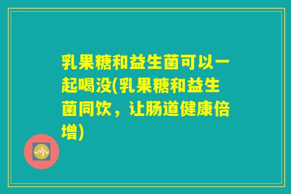 乳果糖和益生菌可以一起喝没(乳果糖和益生菌同饮，让肠道健康倍增)