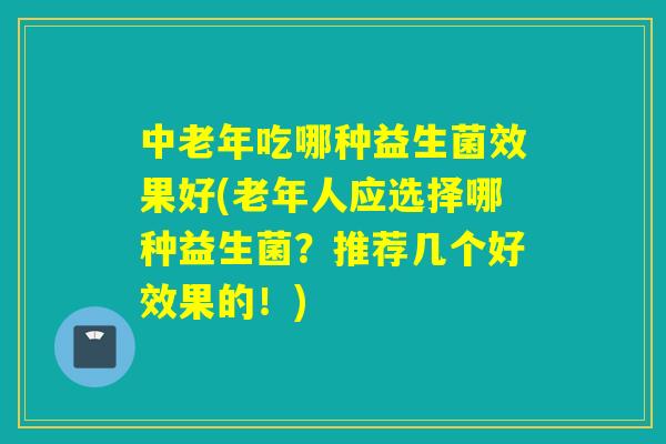 中老年吃哪种益生菌效果好(老年人应选择哪种益生菌？推荐几个好效果的！)