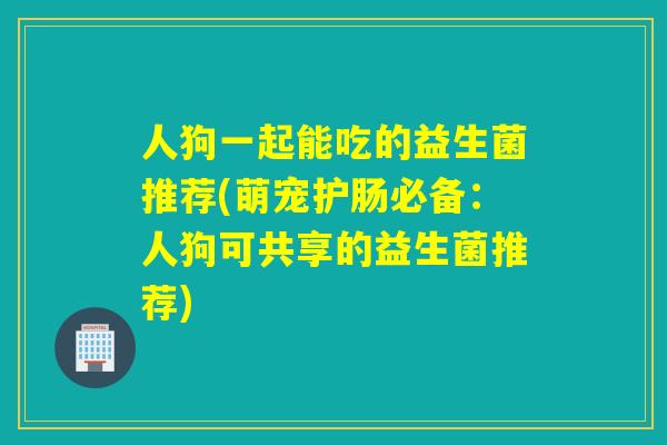 人狗一起能吃的益生菌推荐(萌宠护肠必备：人狗可共享的益生菌推荐)