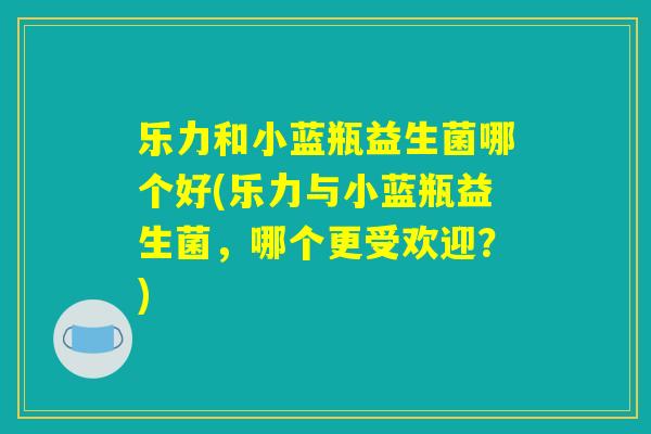 乐力和小蓝瓶益生菌哪个好(乐力与小蓝瓶益生菌，哪个更受欢迎？)