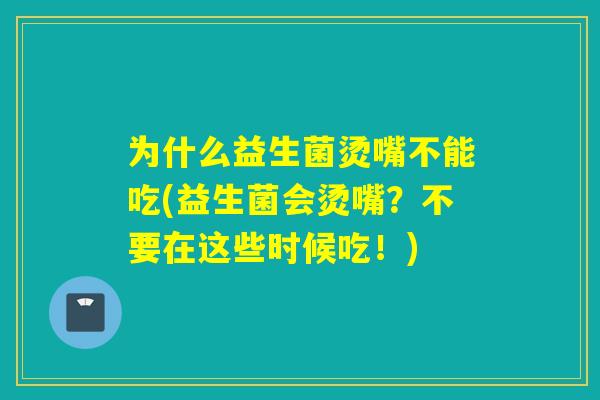 为什么益生菌烫嘴不能吃(益生菌会烫嘴？不要在这些时候吃！)