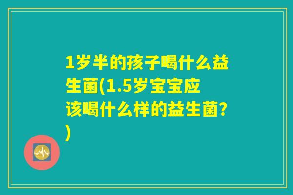 1岁半的孩子喝什么益生菌(1.5岁宝宝应该喝什么样的益生菌？)