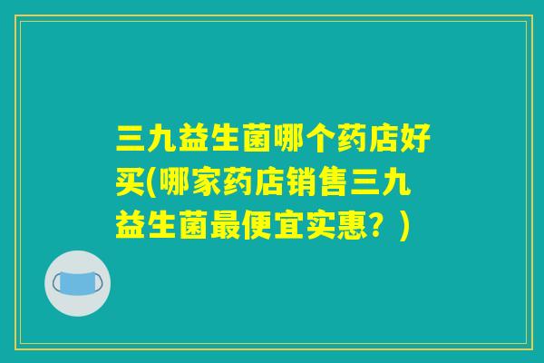 三九益生菌哪个药店好买(哪家药店销售三九益生菌最便宜实惠？)