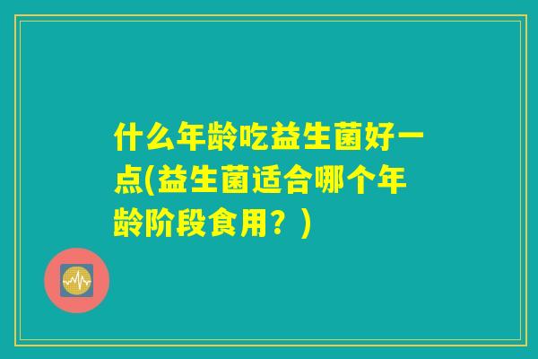 什么年龄吃益生菌好一点(益生菌适合哪个年龄阶段食用？)