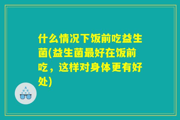 什么情况下饭前吃益生菌(益生菌最好在饭前吃，这样对身体更有好处)