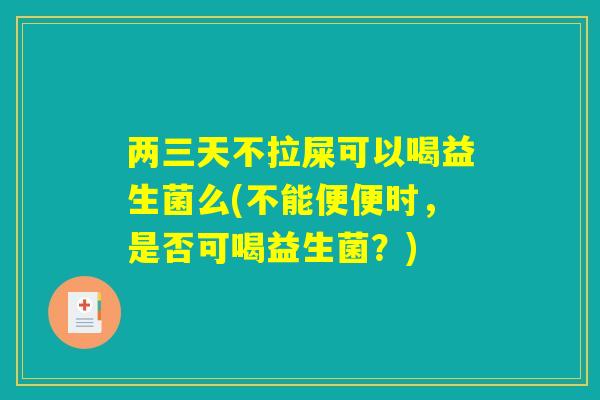 两三天不拉屎可以喝益生菌么(不能便便时，是否可喝益生菌？)