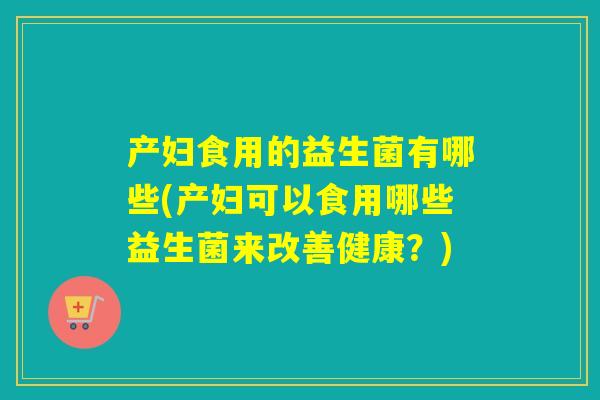 产妇食用的益生菌有哪些(产妇可以食用哪些益生菌来改善健康？)