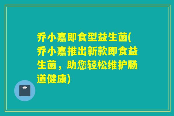 乔小嘉即食型益生菌(乔小嘉推出新款即食益生菌，助您轻松维护肠道健康)