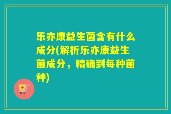 乐亦康益生菌含有什么成分(解析乐亦康益生菌成分，精确到每种菌种)