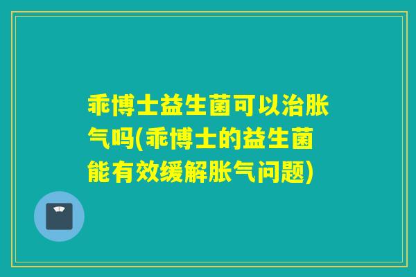 乖博士益生菌可以治胀气吗(乖博士的益生菌能有效缓解胀气问题)