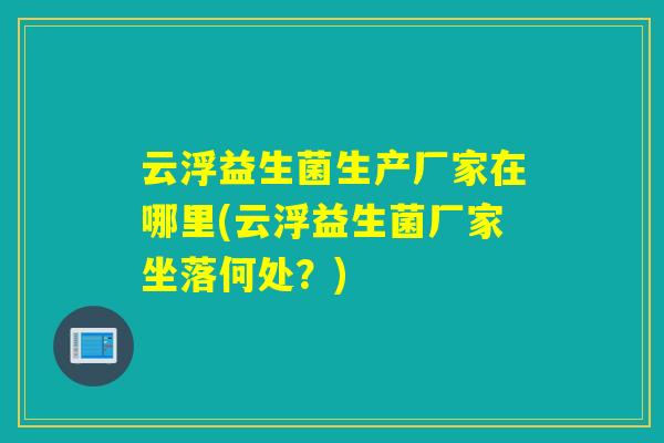 云浮益生菌生产厂家在哪里(云浮益生菌厂家坐落何处？)