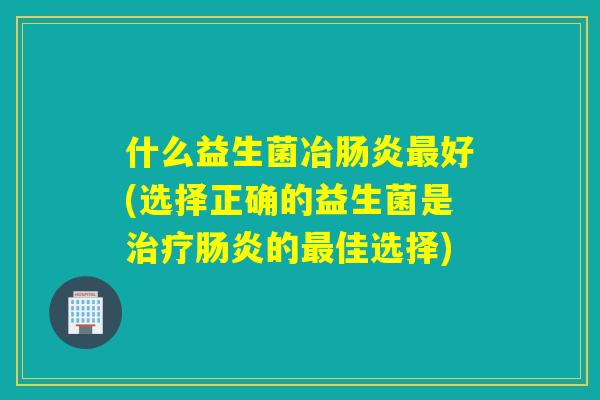 什么益生菌冶肠炎最好(选择正确的益生菌是治疗肠炎的最佳选择)