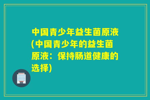 中国青少年益生菌原液(中国青少年的益生菌原液：保持肠道健康的选择)