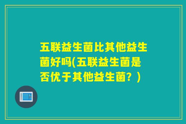 五联益生菌比其他益生菌好吗(五联益生菌是否优于其他益生菌？)