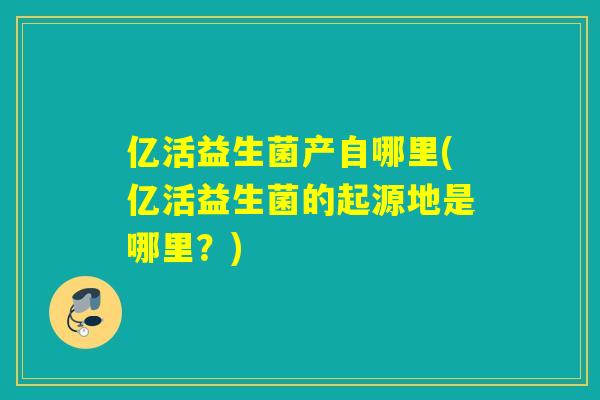 亿活益生菌产自哪里(亿活益生菌的起源地是哪里？)